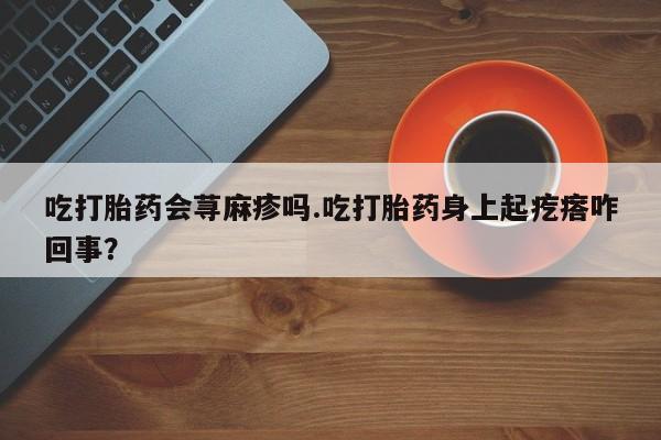 正品打胎药私人微信吃打胎药会荨麻疹吗.吃打胎药身上起疙瘩咋回事？