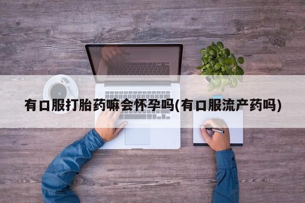 正品打胎药私人微信有口服打胎药嘛会怀孕吗(有口服流产药吗)