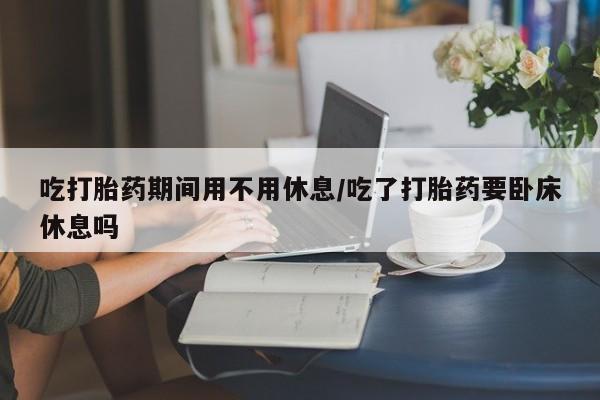 正品打胎药私人微信吃打胎药期间用不用休息/吃了打胎药要卧床休息吗