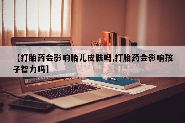 正品打胎药私人微信【打胎药会影响胎儿皮肤吗,打胎药会影响孩子智力吗】
