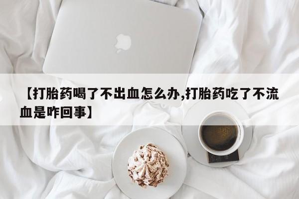 正品打胎药私人微信【打胎药喝了不出血怎么办,打胎药吃了不流血是咋回事】