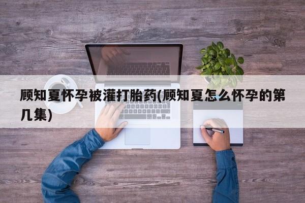 正品打胎药私人微信顾知夏怀孕被灌打胎药(顾知夏怎么怀孕的第几集)