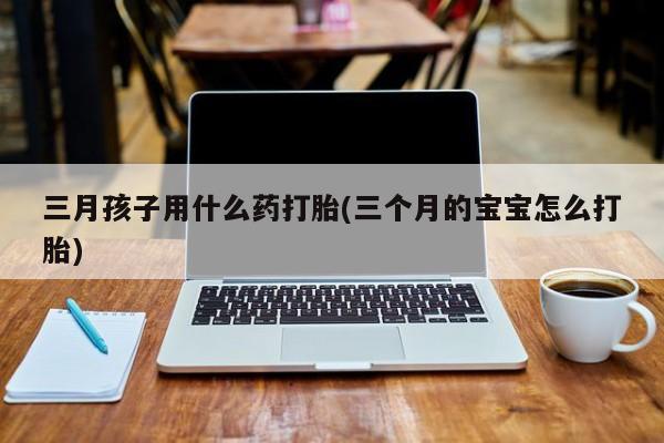 正品打胎药私人微信三月孩子用什么药打胎(三个月的宝宝怎么打胎)