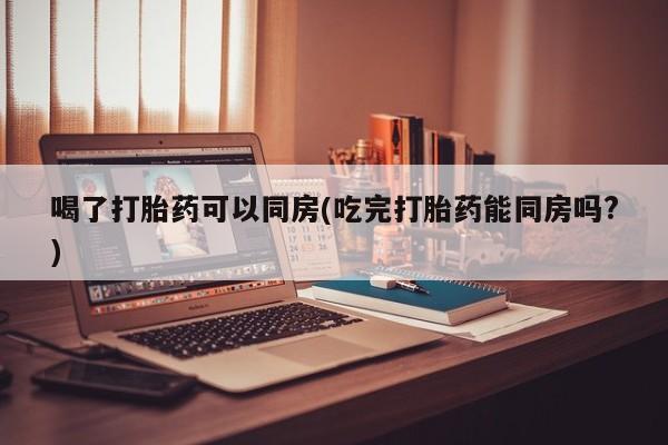正品打胎药私人微信喝了打胎药可以同房(吃完打胎药能同房吗?)