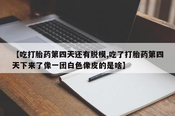正品打胎药私人微信【吃打胎药第四天还有脱模,吃了打胎药第四天下来了像一团白色像皮的是啥】