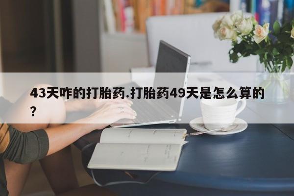 正品打胎药私人微信43天咋的打胎药.打胎药49天是怎么算的？