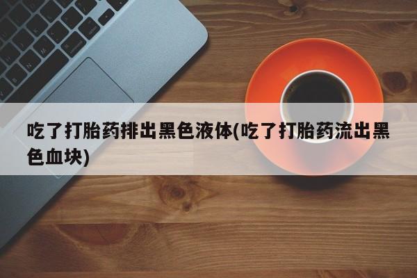 正品打胎药私人微信吃了打胎药排出黑色液体(吃了打胎药流出黑色血块)