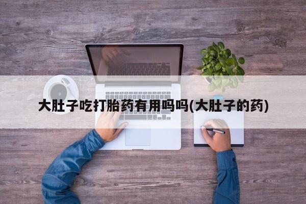 正品打胎药私人微信大肚子吃打胎药有用吗吗(大肚子的药)