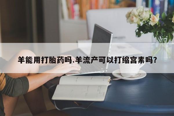 正品打胎药私人微信羊能用打胎药吗.羊流产可以打缩宫素吗？