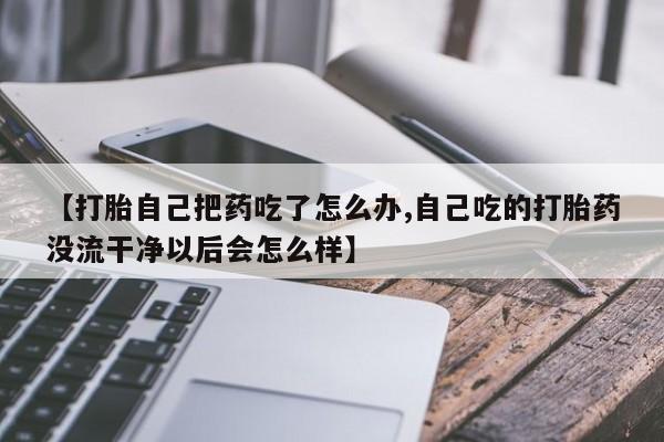正品打胎药私人微信【打胎自己把药吃了怎么办,自己吃的打胎药没流干净以后会怎么样】