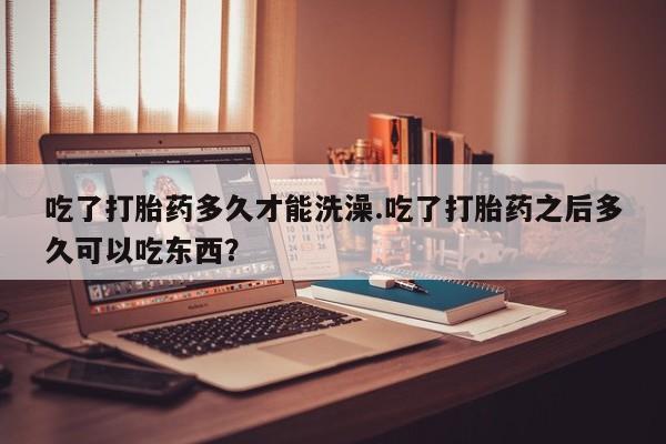正品打胎药私人微信吃了打胎药多久才能洗澡.吃了打胎药之后多久可以吃东西？