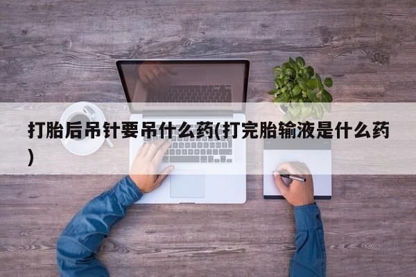 正品打胎药私人微信打胎后吊针要吊什么药(打完胎输液是什么药)