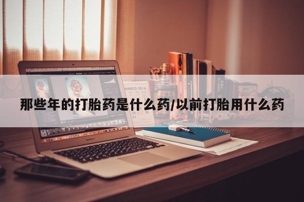 正品打胎药私人微信那些年的打胎药是什么药/以前打胎用什么药