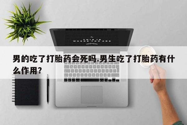 正品打胎药私人微信男的吃了打胎药会死吗.男生吃了打胎药有什么作用？