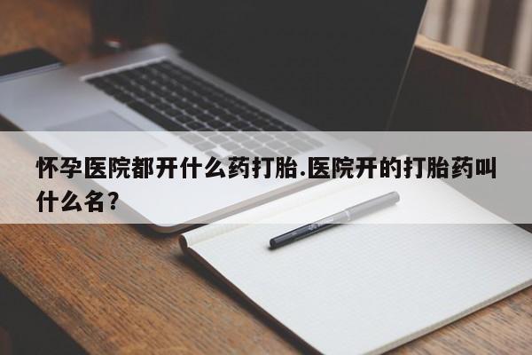 正品打胎药私人微信怀孕医院都开什么药打胎.医院开的打胎药叫什么名？