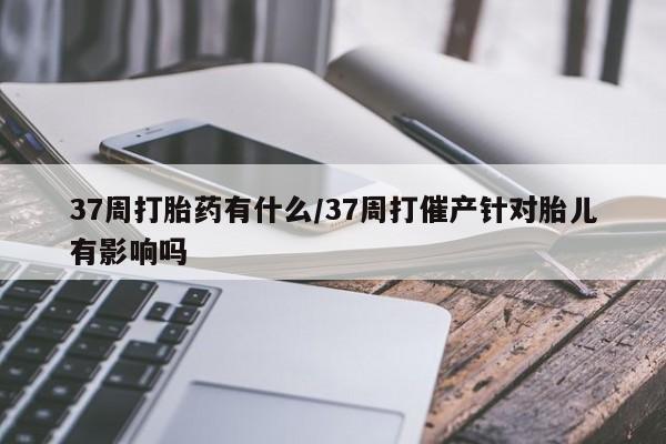 正品打胎药私人微信37周打胎药有什么/37周打催产针对胎儿有影响吗