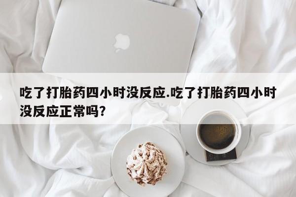 正品打胎药私人微信吃了打胎药四小时没反应.吃了打胎药四小时没反应正常吗？