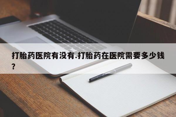 正品打胎药私人微信打胎药医院有没有.打胎药在医院需要多少钱？