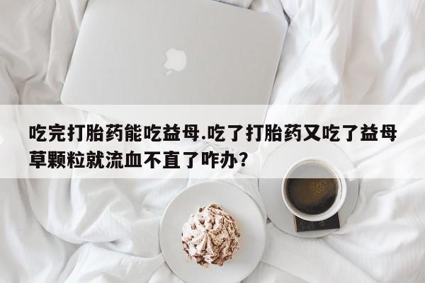 正品打胎药私人微信吃完打胎药能吃益母.吃了打胎药又吃了益母草颗粒就流血不直了咋办？
