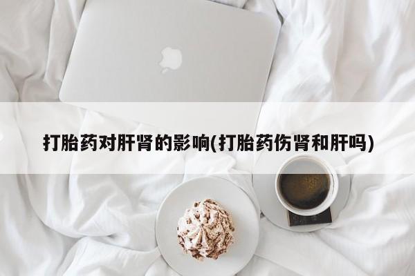 正品打胎药私人微信打胎药对肝肾的影响(打胎药伤肾和肝吗)