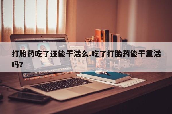 正品打胎药私人微信打胎药吃了还能干活么.吃了打胎药能干重活吗？