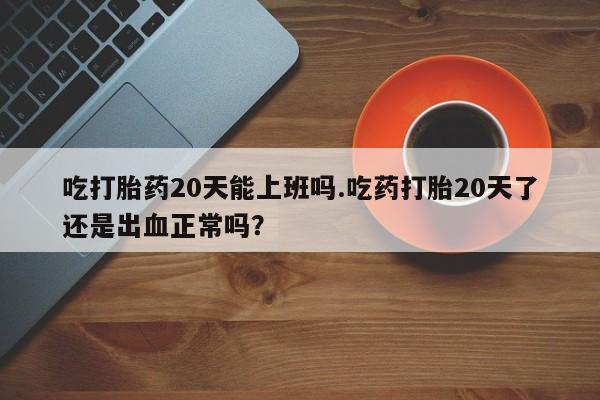 正品打胎药私人微信吃打胎药20天能上班吗.吃药打胎20天了还是出血正常吗？