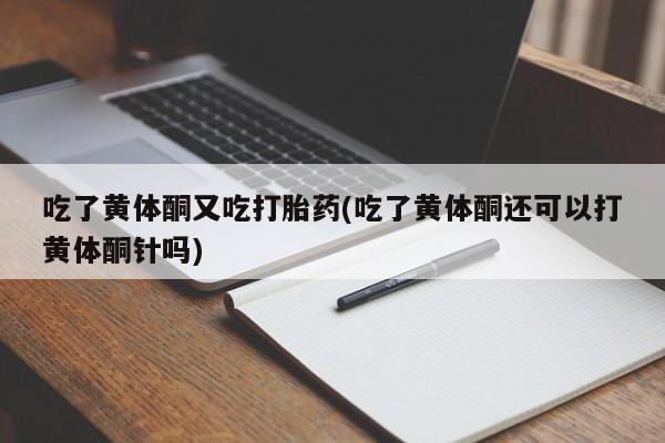 正品打胎药私人微信吃了黄体酮又吃打胎药(吃了黄体酮还可以打黄体酮针吗)
