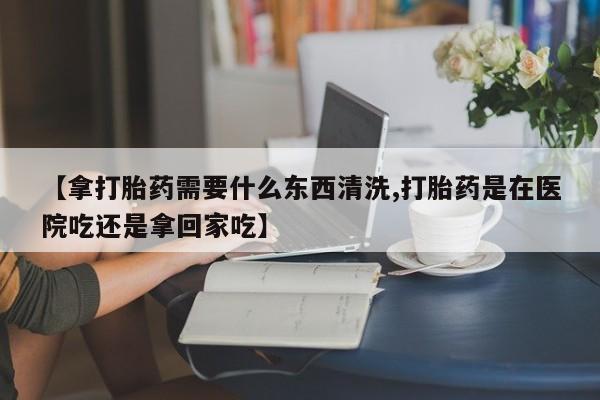 正品打胎药私人微信【拿打胎药需要什么东西清洗,打胎药是在医院吃还是拿回家吃】