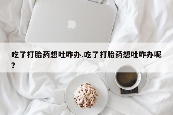 正品打胎药私人微信吃了打胎药想吐咋办.吃了打胎药想吐咋办呢？