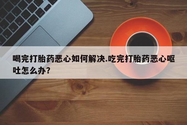 正品打胎药私人微信喝完打胎药恶心如何解决.吃完打胎药恶心呕吐怎么办？