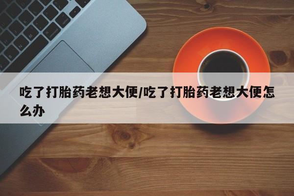 正品打胎药私人微信吃了打胎药老想大便/吃了打胎药老想大便怎么办