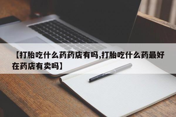 正品打胎药私人微信【打胎吃什么药药店有吗,打胎吃什么药最好在药店有卖吗】