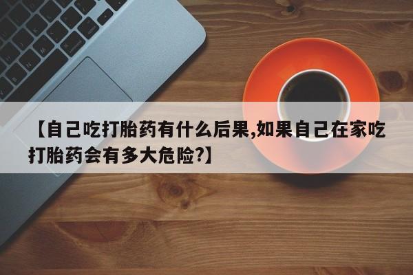 正品打胎药私人微信【自己吃打胎药有什么后果,如果自己在家吃打胎药会有多大危险?】