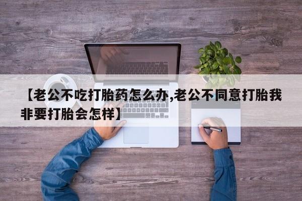 正品打胎药私人微信【老公不吃打胎药怎么办,老公不同意打胎我非要打胎会怎样】