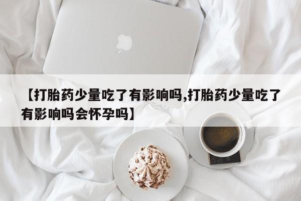 正品打胎药私人微信【打胎药少量吃了有影响吗,打胎药少量吃了有影响吗会怀孕吗】