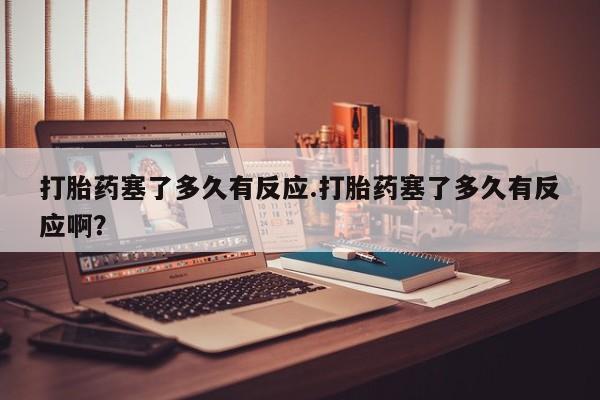 正品打胎药私人微信打胎药塞了多久有反应.打胎药塞了多久有反应啊？