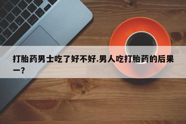 正品打胎药私人微信打胎药男士吃了好不好.男人吃打胎药的后果一？