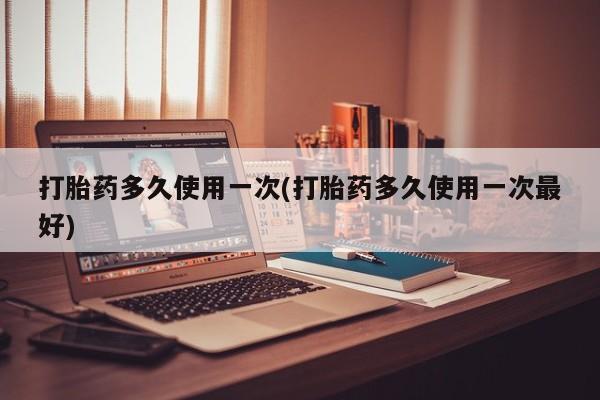 正品打胎药私人微信打胎药多久使用一次(打胎药多久使用一次最好)