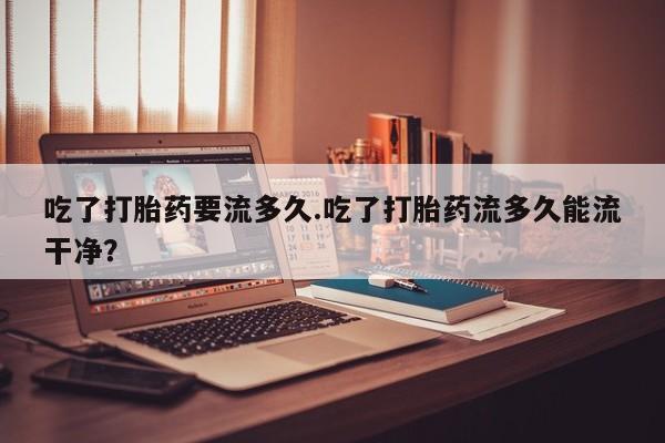 正品打胎药私人微信吃了打胎药要流多久.吃了打胎药流多久能流干净？