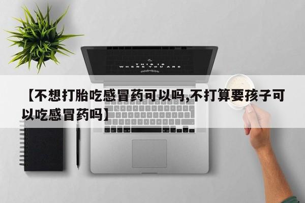 正品打胎药私人微信【不想打胎吃感冒药可以吗,不打算要孩子可以吃感冒药吗】