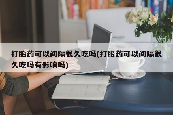正品打胎药私人微信打胎药可以间隔很久吃吗(打胎药可以间隔很久吃吗有影响吗)