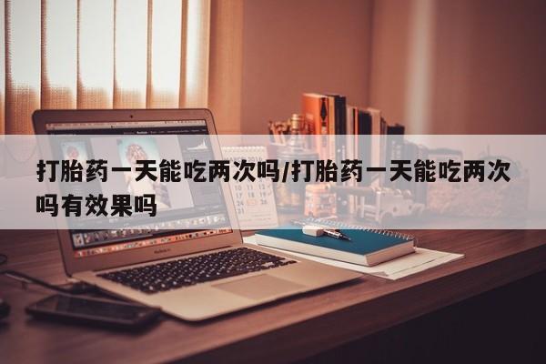 正品打胎药私人微信打胎药一天能吃两次吗/打胎药一天能吃两次吗有效果吗