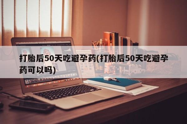 正品打胎药私人微信打胎后50天吃避孕药(打胎后50天吃避孕药可以吗)