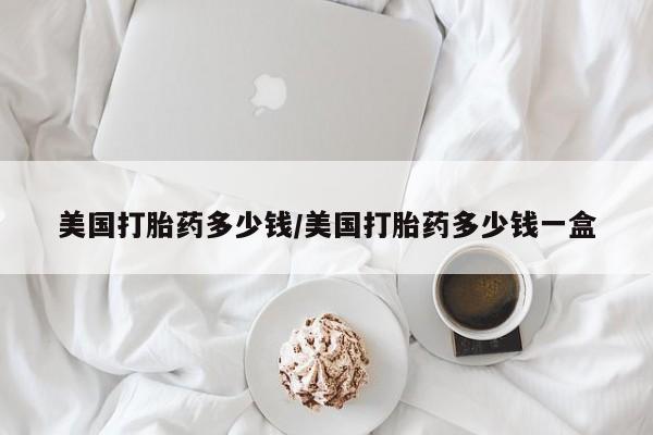 正品打胎药私人微信美国打胎药多少钱/美国打胎药多少钱一盒