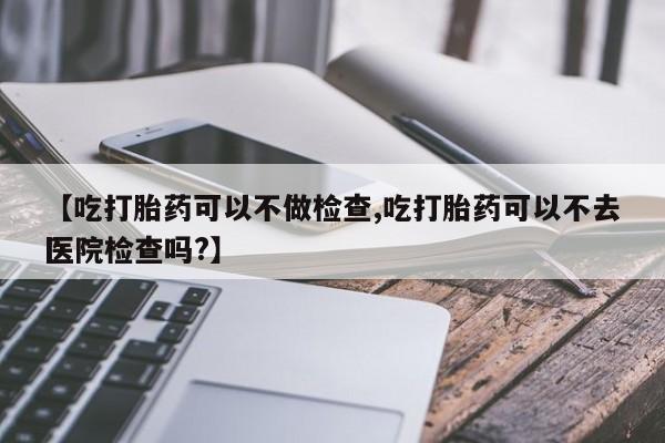 正品打胎药私人微信【吃打胎药可以不做检查,吃打胎药可以不去医院检查吗?】
