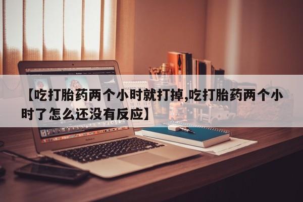 正品打胎药私人微信【吃打胎药两个小时就打掉,吃打胎药两个小时了怎么还没有反应】