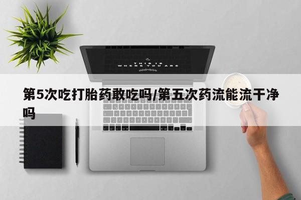 正品打胎药私人微信第5次吃打胎药敢吃吗/第五次药流能流干净吗