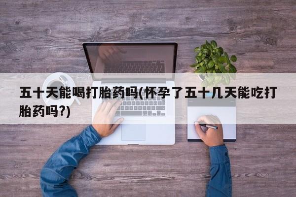 正品打胎药私人微信五十天能喝打胎药吗(怀孕了五十几天能吃打胎药吗?)