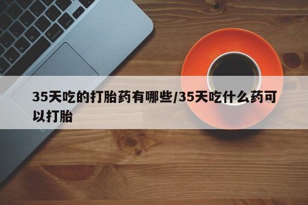 正品打胎药私人微信35天吃的打胎药有哪些/35天吃什么药可以打胎