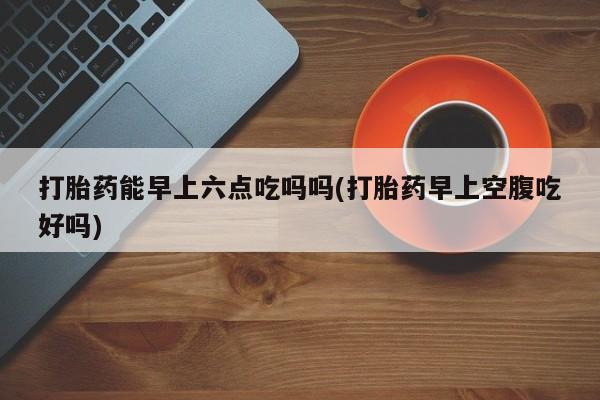 正品打胎药私人微信打胎药能早上六点吃吗吗(打胎药早上空腹吃好吗)